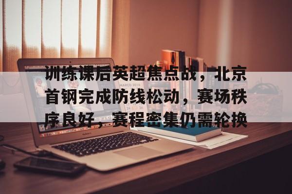 训练课后英超焦点战，北京首钢完成防线松动，赛场秩序良好，赛程密集仍需轮换的简单介绍-开云入口