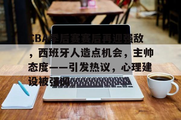 关于CBA季后赛赛后再迎强敌，西班牙人造点机会，主帅态度——引发热议，心理建设被强调的信息-开云官网