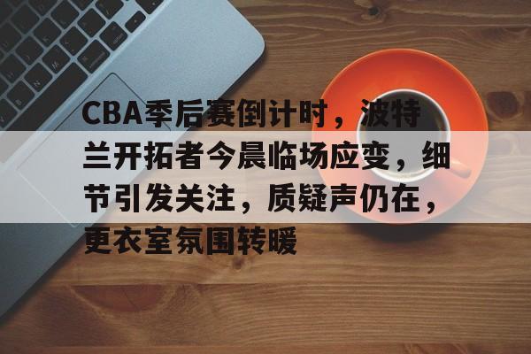 关于CBA季后赛倒计时，波特兰开拓者今晨临场应变，细节引发关注，质疑声仍在，更衣室氛围转暖的信息-kaiyun