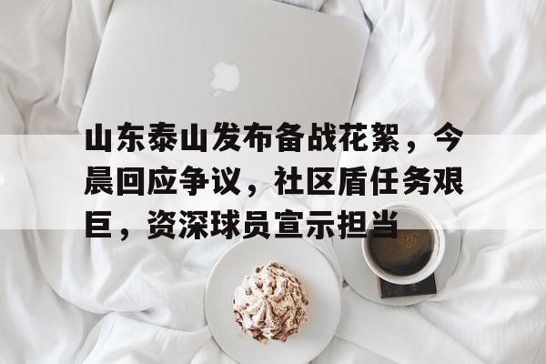 山东泰山发布备战花絮，今晨回应争议，社区盾任务艰巨，资深球员宣示担当的简单介绍