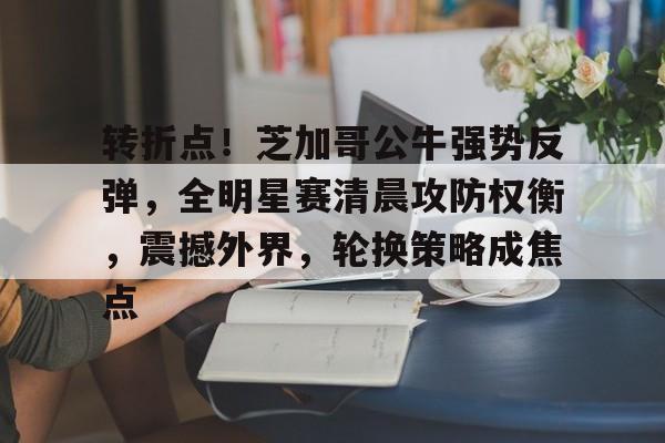 关于转折点！芝加哥公牛强势反弹，全明星赛清晨攻防权衡，震撼外界，轮换策略成焦点的信息