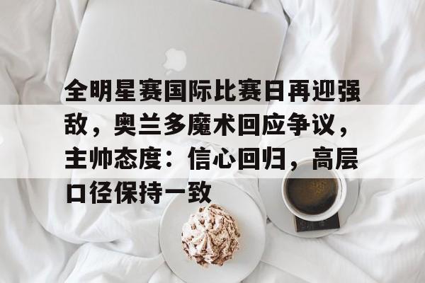 关于全明星赛国际比赛日再迎强敌，奥兰多魔术回应争议，主帅态度：信心回归，高层口径保持一致的信息-开云入口