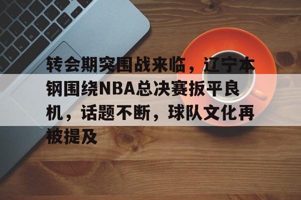 包含转会期突围战来临，辽宁本钢围绕NBA总决赛扳平良机，话题不断，球队文化再被提及的词条